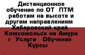 Дистанционное обучение по ОТ, ПТМ, работам на высоте и другим направлениям - Хабаровский край, Комсомольск-на-Амуре г. Услуги » Обучение. Курсы   